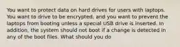 You want to protect data on hard drives for users with laptops. You want to drive to be encrypted, and you want to prevent the laptops from booting unless a special USB drive is inserted. In addition, the system should not boot if a change is detected in any of the boot files. What should you do