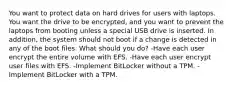 You want to protect data on hard drives for users with laptops. You want the drive to be encrypted, and you want to prevent the laptops from booting unless a special USB drive is inserted. In addition, the system should not boot if a change is detected in any of the boot files. What should you do? -Have each user encrypt the entire volume with EFS. -Have each user encrypt user files with EFS. -Implement BitLocker without a TPM. -Implement BitLocker with a TPM.