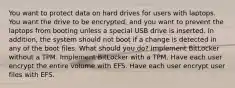 You want to protect data on hard drives for users with laptops. You want the drive to be encrypted, and you want to prevent the laptops from booting unless a special USB drive is inserted. In addition, the system should not boot if a change is detected in any of the boot files. What should you do? Implement BitLocker without a TPM. Implement BitLocker with a TPM. Have each user encrypt the entire volume with EFS. Have each user encrypt user files with EFS.