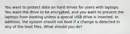 You want to protect data on hard drives for users with laptops. You want the drive to be encrypted, and you want to prevent the laptops from booting unless a special USB drive is inserted. In addition, the system should not boot if a change is detected in any of the boot files. What should you do?