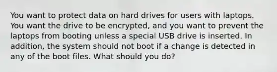 You want to protect data on hard drives for users with laptops. You want the drive to be encrypted, and you want to prevent the laptops from booting unless a special USB drive is inserted. In addition, the system should not boot if a change is detected in any of the boot files. What should you do?