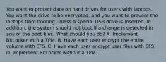 You want to protect data on hard drives for users with laptops. You want the drive to be encrypted, and you want to prevent the laptops from booting unless a special USB drive is inserted. In addition, the system should not boot if a change is detected in any of the boot files. What should you do? A. Implement BitLocker with a TPM. B. Have each user encrypt the entire volume with EFS. C. Have each user encrypt user files with EFS. D. Implement BitLocker without a TPM.