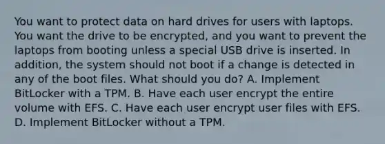 You want to protect data on hard drives for users with laptops. You want the drive to be encrypted, and you want to prevent the laptops from booting unless a special USB drive is inserted. In addition, the system should not boot if a change is detected in any of the boot files. What should you do? A. Implement BitLocker with a TPM. B. Have each user encrypt the entire volume with EFS. C. Have each user encrypt user files with EFS. D. Implement BitLocker without a TPM.