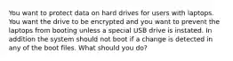 You want to protect data on hard drives for users with laptops. You want the drive to be encrypted and you want to prevent the laptops from booting unless a special USB drive is instated. In addition the system should not boot if a change is detected in any of the boot files. What should you do?