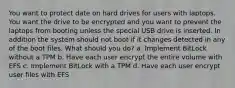 You want to protect date on hard drives for users with laptops. You want the drive to be encrypted and you want to prevent the laptops from booting unless the special USB drive is inserted. In addition the system should not boot if it changes detected in any of the boot files. What should you do? a. Implement BitLock without a TPM b. Have each user encrypt the entire volume with EFS c. Implement BitLock with a TPM d. Have each user encrypt user files with EFS