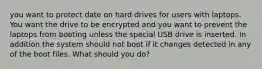 you want to protect date on hard drives for users with laptops. You want the drive to be encrypted and you want to prevent the laptops from booting unless the special USB drive is inserted. In addition the system should not boot if it changes detected in any of the boot files. What should you do?