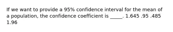 If we want to provide a 95% confidence interval for the mean of a population, the confidence coefficient is _____. 1.645 .95 .485 1.96