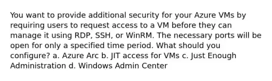 You want to provide additional security for your Azure VMs by requiring users to request access to a VM before they can manage it using RDP, SSH, or WinRM. The necessary ports will be open for only a specified time period. What should you configure? a. Azure Arc b. JIT access for VMs c. Just Enough Administration d. Windows Admin Center