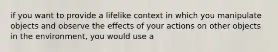 if you want to provide a lifelike context in which you manipulate objects and observe the effects of your actions on other objects in the environment, you would use a