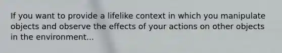 If you want to provide a lifelike context in which you manipulate objects and observe the effects of your actions on other objects in the environment...