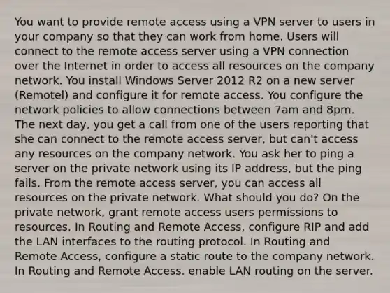 You want to provide remote access using a VPN server to users in your company so that they can work from home. Users will connect to the remote access server using a VPN connection over the Internet in order to access all resources on the company network. You install Windows Server 2012 R2 on a new server (Remotel) and configure it for remote access. You configure the network policies to allow connections between 7am and 8pm. The next day, you get a call from one of the users reporting that she can connect to the remote access server, but can't access any resources on the company network. You ask her to ping a server on the private network using its IP address, but the ping fails. From the remote access server, you can access all resources on the private network. What should you do? On the private network, grant remote access users permissions to resources. In Routing and Remote Access, configure RIP and add the LAN interfaces to the routing protocol. In Routing and Remote Access, configure a static route to the company network. In Routing and Remote Access. enable LAN routing on the server.