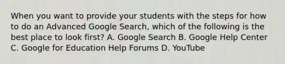 When you want to provide your students with the steps for how to do an Advanced Google Search, which of the following is the best place to look first? A. Google Search B. Google Help Center C. Google for Education Help Forums D. YouTube