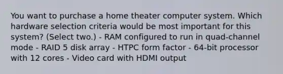 You want to purchase a home theater computer system. Which hardware selection criteria would be most important for this system? (Select two.) - RAM configured to run in quad-channel mode - RAID 5 disk array - HTPC form factor - 64-bit processor with 12 cores - Video card with HDMI output