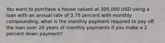 You want to purchase a house valued at 305,000 USD using a loan with an annual rate of 3.75 percent with monthly compounding, what is the monthly payment required to pay off the loan over 20 years of monthly payments if you make a 2 percent down payment?