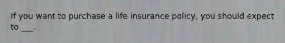 If you want to purchase a life insurance policy, you should expect to ___.