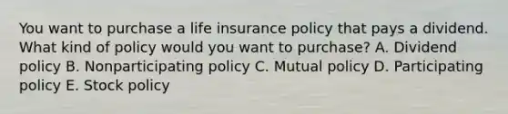 You want to purchase a life insurance policy that pays a dividend. What kind of policy would you want to purchase? A. Dividend policy B. Nonparticipating policy C. Mutual policy D. Participating policy E. Stock policy