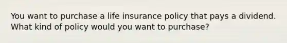 You want to purchase a life insurance policy that pays a dividend. What kind of policy would you want to purchase?