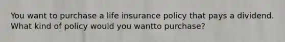 You want to purchase a life insurance policy that pays a dividend. What kind of policy would you wantto purchase?