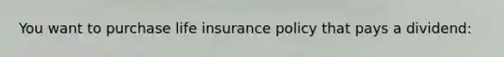 You want to purchase life insurance policy that pays a dividend: