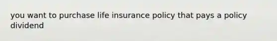 you want to purchase life insurance policy that pays a policy dividend