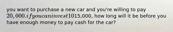 you want to purchase a new car and you're willing to pay 20,000. if you can invest 10% per year and you currently have15,000, how long will it be before you have enough money to pay cash for the car?