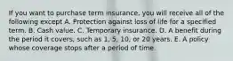 If you want to purchase term insurance, you will receive all of the following except A. Protection against loss of life for a specified term. B. Cash value. C. Temporary insurance. D. A benefit during the period it covers, such as 1, 5, 10, or 20 years. E. A policy whose coverage stops after a period of time.