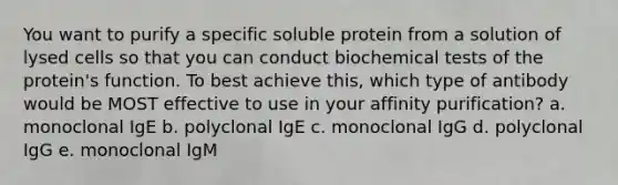 You want to purify a specific soluble protein from a solution of lysed cells so that you can conduct biochemical tests of the protein's function. To best achieve this, which type of antibody would be MOST effective to use in your affinity purification? a. monoclonal IgE b. polyclonal IgE c. monoclonal IgG d. polyclonal IgG e. monoclonal IgM