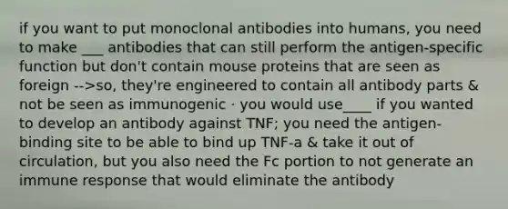 if you want to put monoclonal antibodies into humans, you need to make ___ antibodies that can still perform the antigen-specific function but don't contain mouse proteins that are seen as foreign -->so, they're engineered to contain all antibody parts & not be seen as immunogenic · you would use____ if you wanted to develop an antibody against TNF; you need the antigen-binding site to be able to bind up TNF-a & take it out of circulation, but you also need the Fc portion to not generate an immune response that would eliminate the antibody