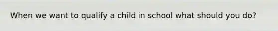 When we want to qualify a child in school what should you do?