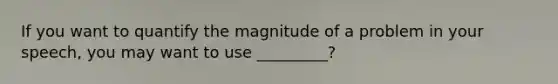 If you want to quantify the magnitude of a problem in your speech, you may want to use _________?