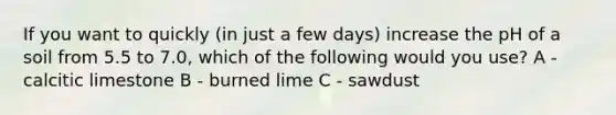 If you want to quickly (in just a few days) increase the pH of a soil from 5.5 to 7.0, which of the following would you use? A - calcitic limestone B - burned lime C - sawdust