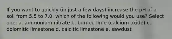 If you want to quickly (in just a few days) increase the pH of a soil from 5.5 to 7.0, which of the following would you use? Select one: a. ammonium nitrate b. burned lime (calcium oxide) c. dolomitic limestone d. calcitic limestone e. sawdust