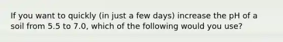 If you want to quickly (in just a few days) increase the pH of a soil from 5.5 to 7.0, which of the following would you use?