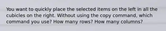 You want to quickly place the selected items on the left in all the cubicles on the right. Without using the copy command, which command you use? How many rows? How many columns?