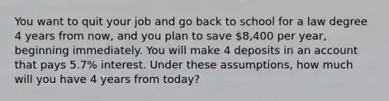 You want to quit your job and go back to school for a law degree 4 years from now, and you plan to save 8,400 per year, beginning immediately. You will make 4 deposits in an account that pays 5.7% interest. Under these assumptions, how much will you have 4 years from today?