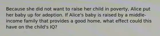 Because she did not want to raise her child in poverty, Alice put her baby up for adoption. If Alice's baby is raised by a middle-income family that provides a good home, what effect could this have on the child's IQ?