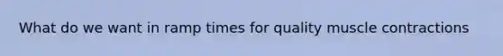 What do we want in ramp times for quality muscle contractions