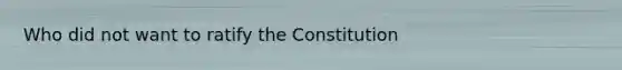 Who did not want to ratify the Constitution