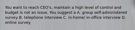 You want to reach CEO's, maintain a high level of control and budget is not an issue. You suggest a A. group self-administered survey B. telephone interview C. in-home/ in-office interview D. online survey