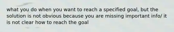 what you do when you want to reach a specified goal, but the solution is not obvious because you are missing important info/ it is not clear how to reach the goal