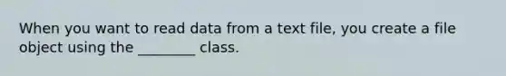 When you want to read data from a text file, you create a file object using the ________ class.