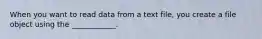 When you want to read data from a text file, you create a file object using the ____________.