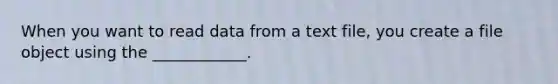 When you want to read data from a text file, you create a file object using the ____________.