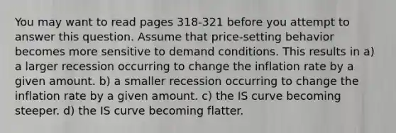 You may want to read pages 318-321 before you attempt to answer this question. Assume that price-setting behavior becomes more sensitive to demand conditions. This results in a) a larger recession occurring to change the inflation rate by a given amount. b) a smaller recession occurring to change the inflation rate by a given amount. c) the IS curve becoming steeper. d) the IS curve becoming flatter.