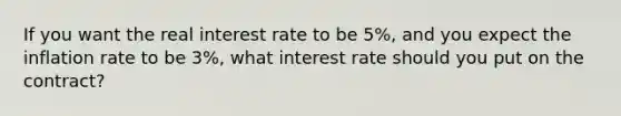 If you want the real interest rate to be 5%, and you expect the inflation rate to be 3%, what interest rate should you put on the contract?