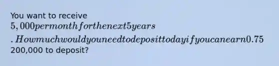 You want to receive 5,000 per month for the next 5 years. How much would you need to deposit today if you can earn 0.75% per month? What monthly rate would you need to earn if you only have200,000 to deposit?
