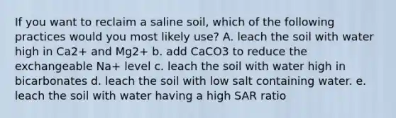 If you want to reclaim a saline soil, which of the following practices would you most likely use? A. leach the soil with water high in Ca2+ and Mg2+ b. add CaCO3 to reduce the exchangeable Na+ level c. leach the soil with water high in bicarbonates d. leach the soil with low salt containing water. e. leach the soil with water having a high SAR ratio