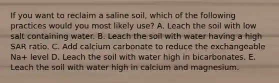 If you want to reclaim a saline soil, which of the following practices would you most likely use? A. Leach the soil with low salt containing water. B. Leach the soil with water having a high SAR ratio. C. Add calcium carbonate to reduce the exchangeable Na+ level D. Leach the soil with water high in bicarbonates. E. Leach the soil with water high in calcium and magnesium.