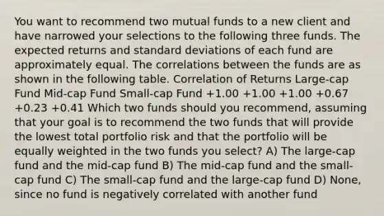 You want to recommend two mutual funds to a new client and have narrowed your selections to the following three funds. The expected returns and standard deviations of each fund are approximately equal. The correlations between the funds are as shown in the following table. Correlation of Returns Large-cap Fund Mid-cap Fund Small-cap Fund +1.00 +1.00 +1.00 +0.67 +0.23 +0.41 Which two funds should you recommend, assuming that your goal is to recommend the two funds that will provide the lowest total portfolio risk and that the portfolio will be equally weighted in the two funds you select? A) The large-cap fund and the mid-cap fund B) The mid-cap fund and the small-cap fund C) The small-cap fund and the large-cap fund D) None, since no fund is negatively correlated with another fund