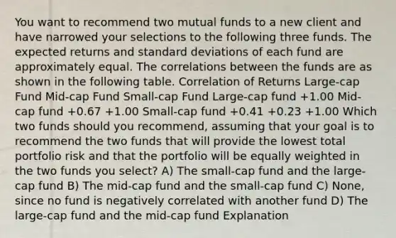 You want to recommend two mutual funds to a new client and have narrowed your selections to the following three funds. The expected returns and <a href='https://www.questionai.com/knowledge/kqGUr1Cldy-standard-deviation' class='anchor-knowledge'>standard deviation</a>s of each fund are approximately equal. The correlations between the funds are as shown in the following table. Correlation of Returns Large-cap Fund Mid-cap Fund Small-cap Fund Large-cap fund +1.00 Mid-cap fund +0.67 +1.00 Small-cap fund +0.41 +0.23 +1.00 Which two funds should you recommend, assuming that your goal is to recommend the two funds that will provide the lowest total portfolio risk and that the portfolio will be equally weighted in the two funds you select? A) The small-cap fund and the large-cap fund B) The mid-cap fund and the small-cap fund C) None, since no fund is negatively correlated with another fund D) The large-cap fund and the mid-cap fund Explanation